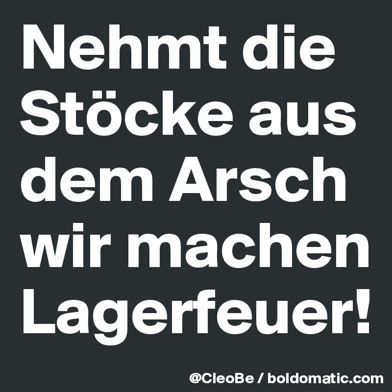 Nehmt die Stöcke aus dem Arsch 
wir machen Lagerfeuer! 