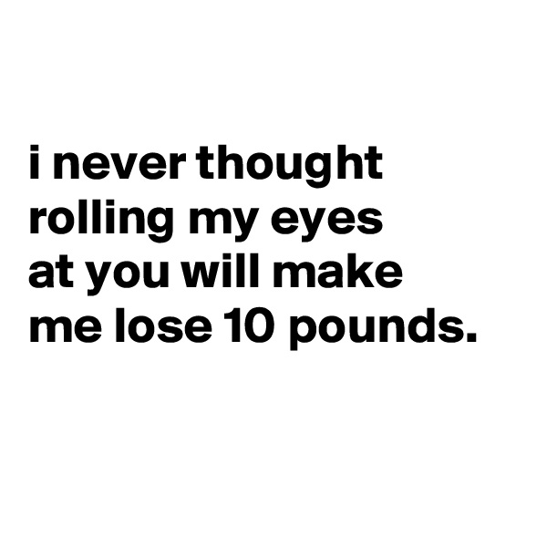 

i never thought rolling my eyes
at you will make
me lose 10 pounds.


