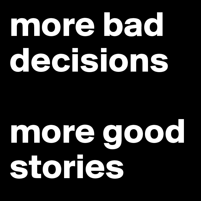 more bad decisions

more good stories