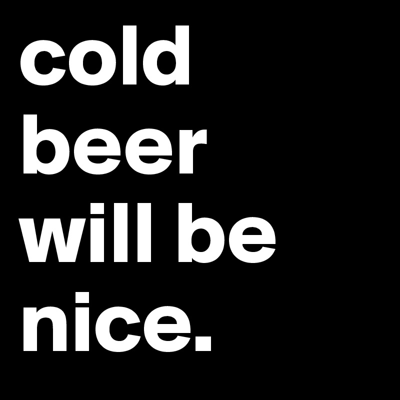 cold beer 
will be 
nice.