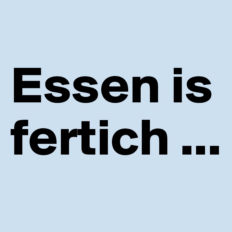 
Essen is fertich ...