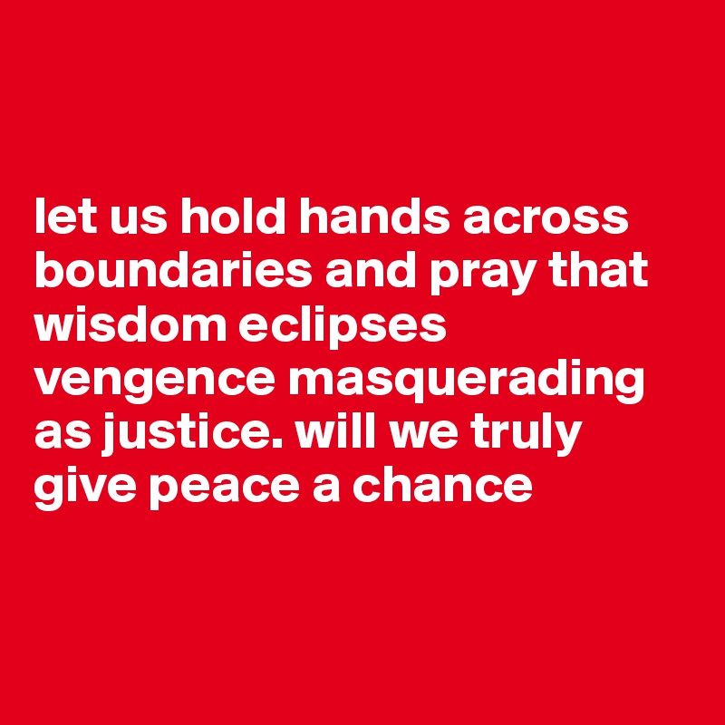 


let us hold hands across boundaries and pray that wisdom eclipses vengence masquerading as justice. will we truly give peace a chance



