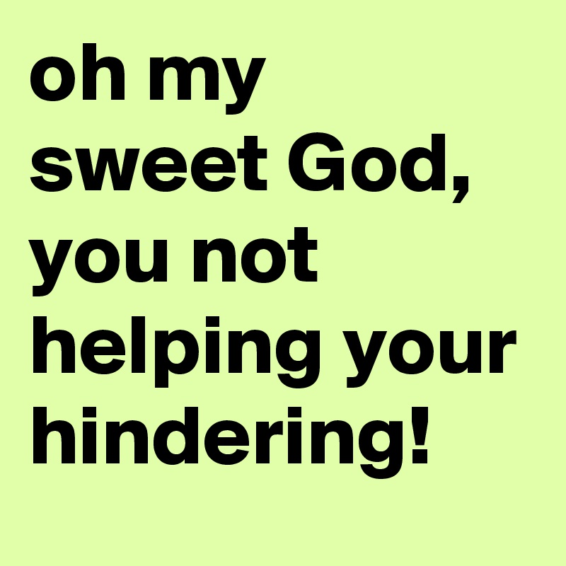 oh my sweet God, you not helping your hindering!
