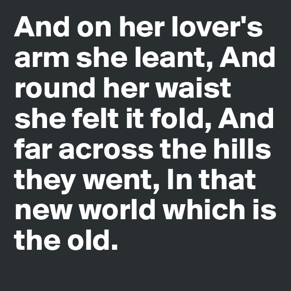 And on her lover's arm she leant, And round her waist she felt it fold, And far across the hills they went, In that new world which is the old.