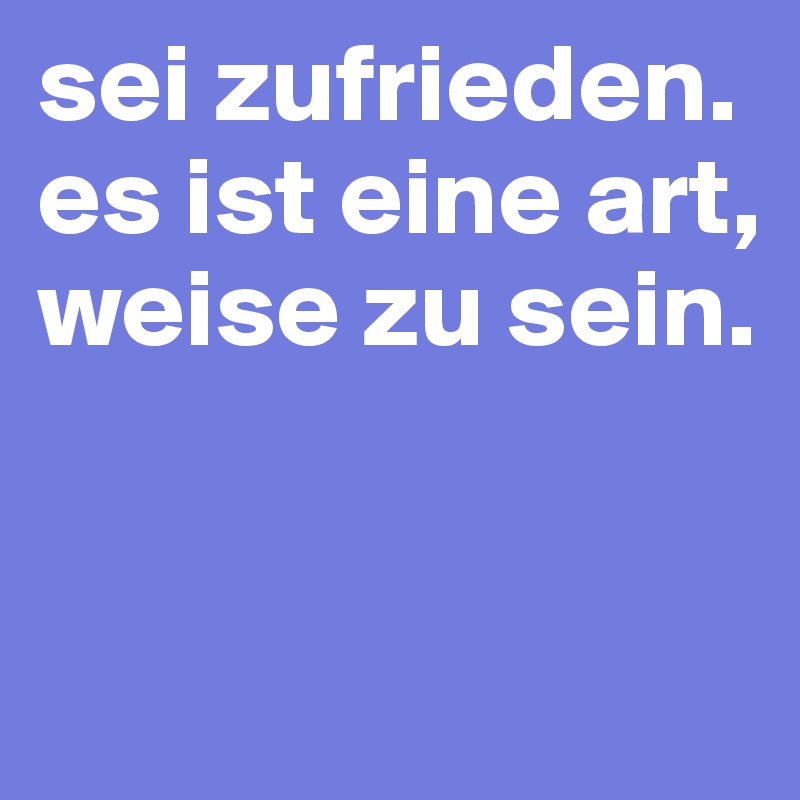 sei zufrieden. es ist eine art, weise zu sein.


