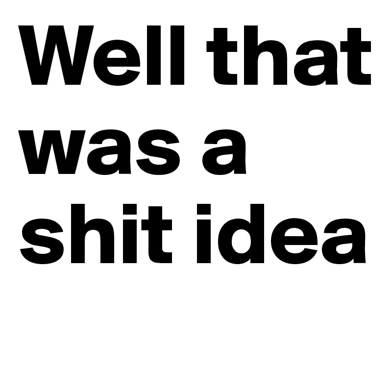Well that was a shit idea