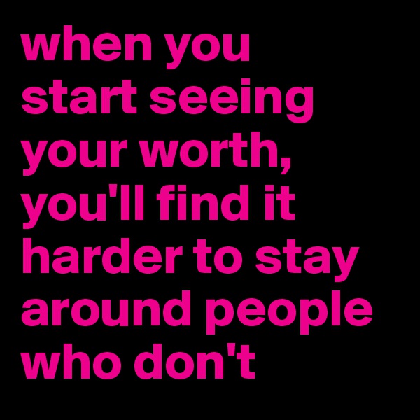 when you 
start seeing your worth,
you'll find it harder to stay around people who don't