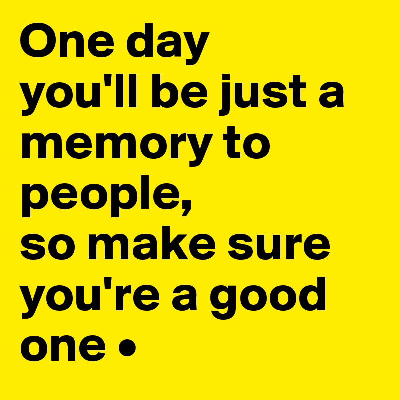 One day
you'll be just a memory to people,
so make sure you're a good one •