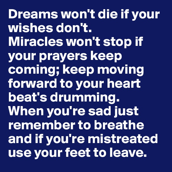Dreams won't die if your wishes don't.
Miracles won't stop if your prayers keep coming; keep moving forward to your heart beat's drumming.
When you're sad just remember to breathe and if you're mistreated use your feet to leave.