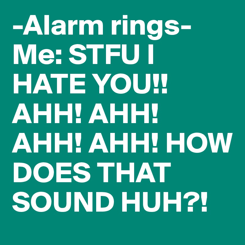 -Alarm rings-
Me: STFU I HATE YOU!!AHH! AHH! AHH! AHH! HOW DOES THAT SOUND HUH?!