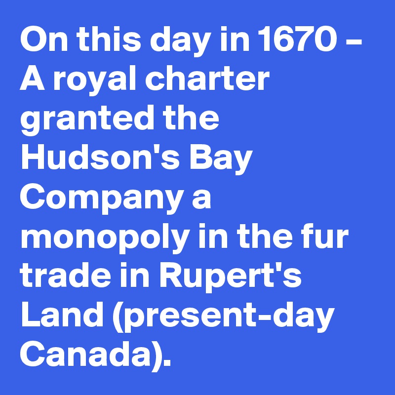 On this day in 1670 – A royal charter granted the Hudson's Bay Company a monopoly in the fur trade in Rupert's Land (present-day Canada).