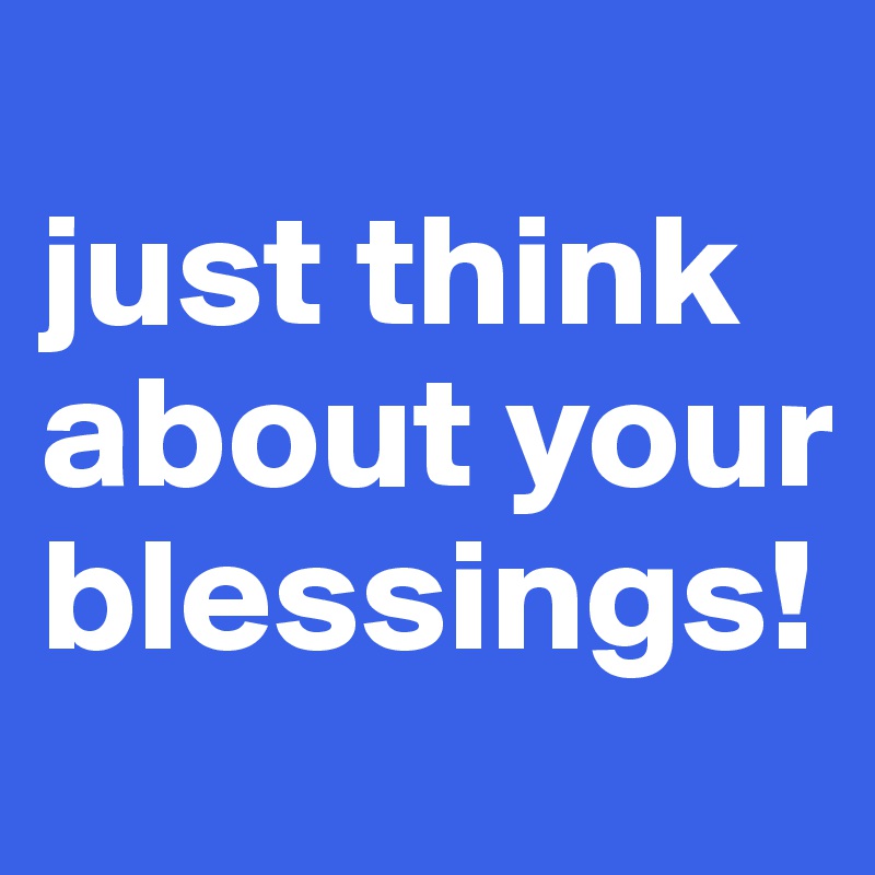 
just think about your blessings!
