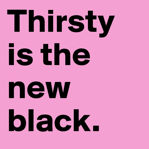 Thirsty is the new black.