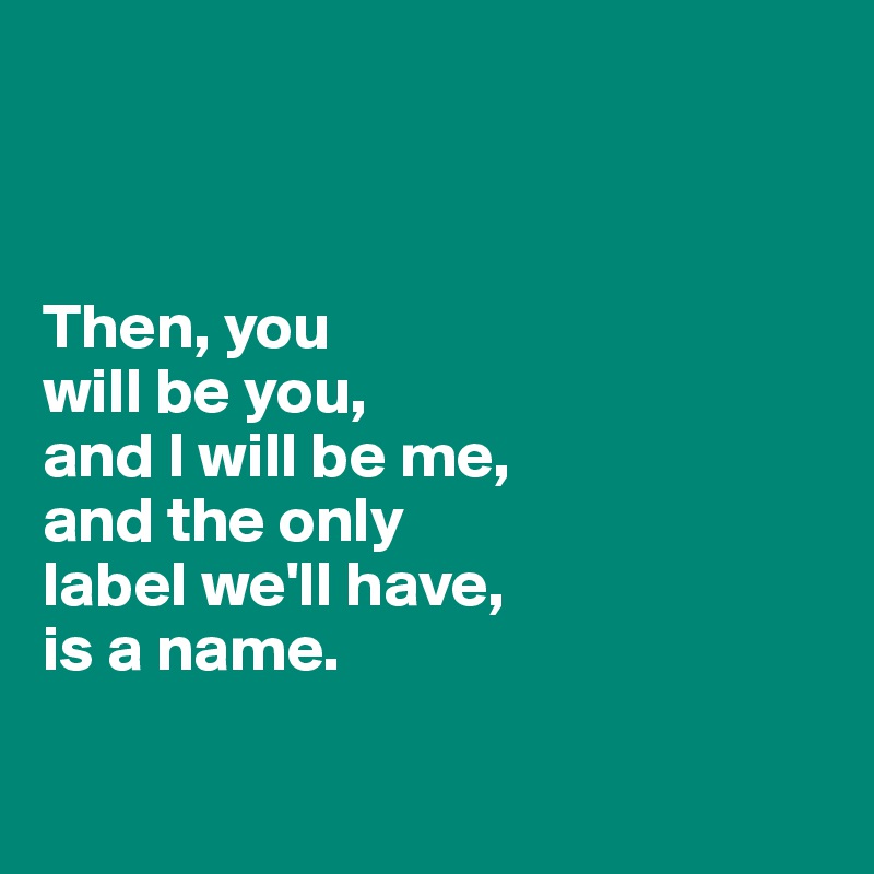 



Then, you
will be you, 
and I will be me, 
and the only 
label we'll have, 
is a name.

