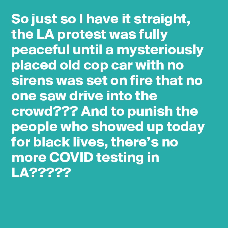 So just so I have it straight, the LA protest was fully peaceful until a mysteriously placed old cop car with no sirens was set on fire that no one saw drive into the crowd??? And to punish the people who showed up today for black lives, there’s no more COVID testing in LA?????