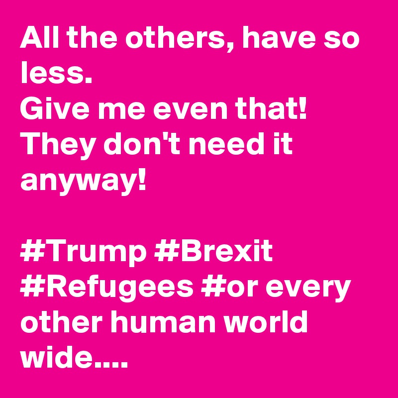 All the others, have so less.
Give me even that!
They don't need it anyway!  

#Trump #Brexit #Refugees #or every other human world wide....  