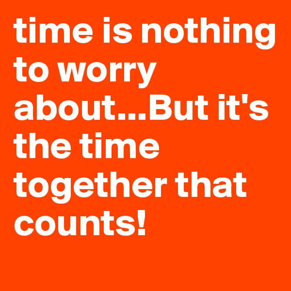 time is nothing to worry about...But it's the time together that counts!