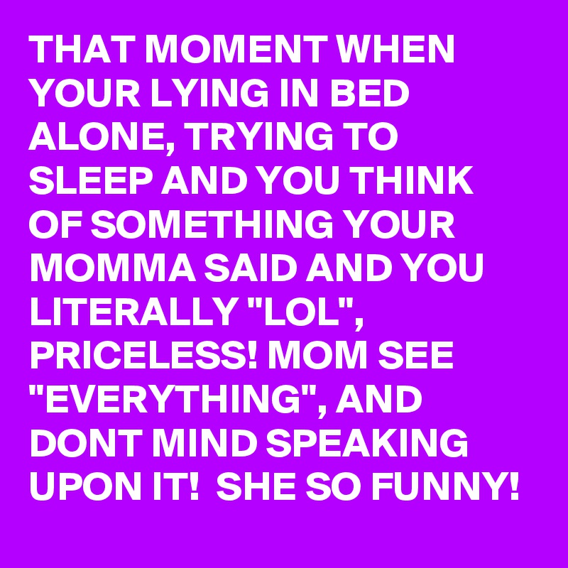 THAT MOMENT WHEN YOUR LYING IN BED ALONE, TRYING TO SLEEP AND YOU THINK OF SOMETHING YOUR MOMMA SAID AND YOU LITERALLY "LOL", PRICELESS! MOM SEE "EVERYTHING", AND DONT MIND SPEAKING UPON IT!  SHE SO FUNNY!