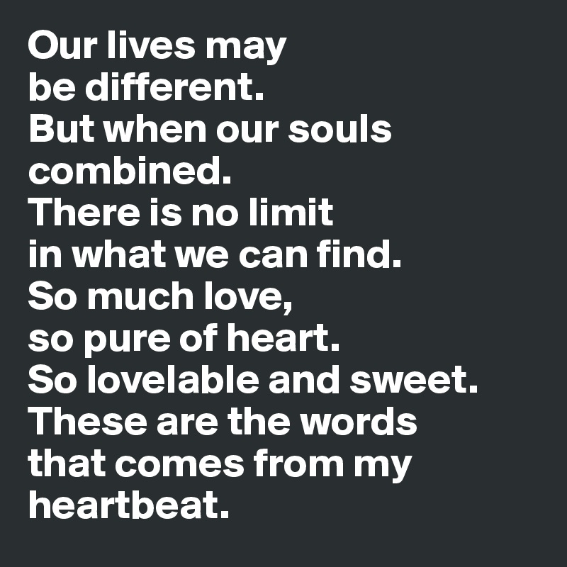 Our lives may 
be different. 
But when our souls combined. 
There is no limit 
in what we can find. 
So much love, 
so pure of heart. 
So lovelable and sweet. These are the words 
that comes from my 
heartbeat.