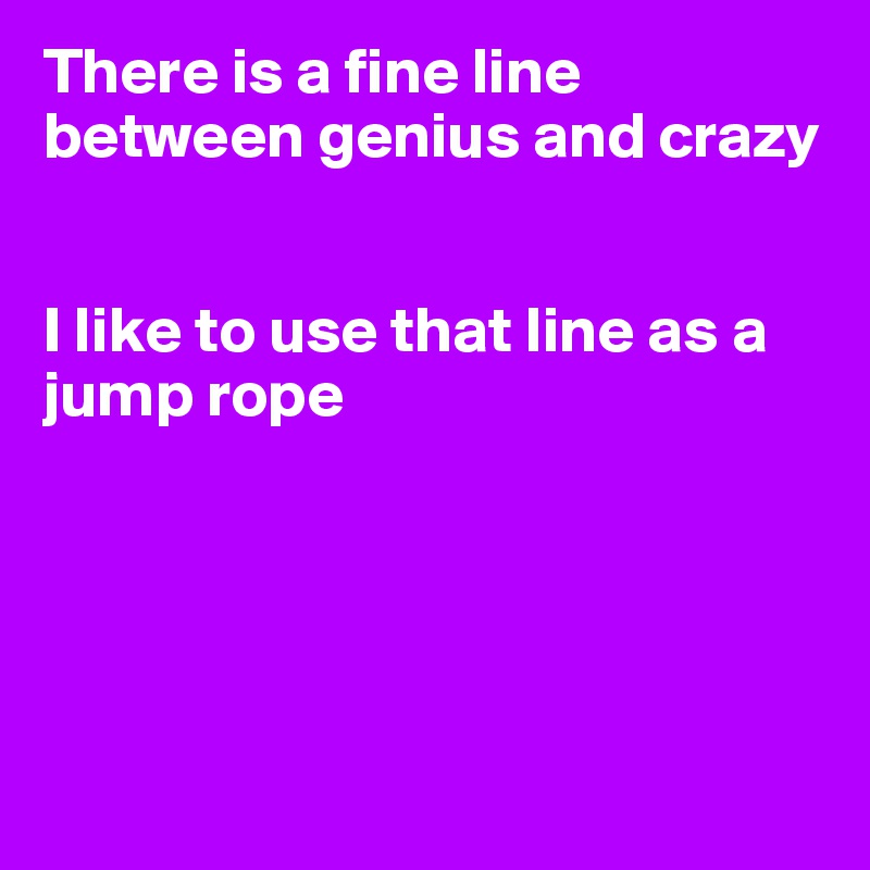 There is a fine line 
between genius and crazy


I like to use that line as a jump rope





