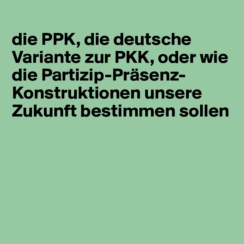
die PPK, die deutsche Variante zur PKK, oder wie die Partizip-Präsenz-Konstruktionen unsere Zukunft bestimmen sollen





