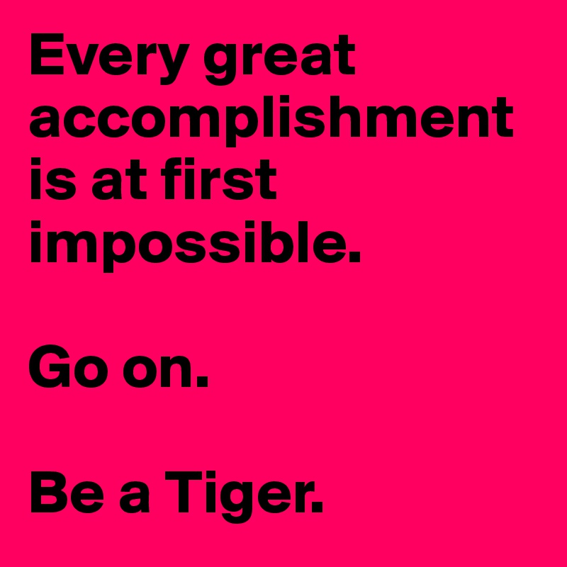 Every great accomplishment is at first impossible. 

Go on. 

Be a Tiger. 