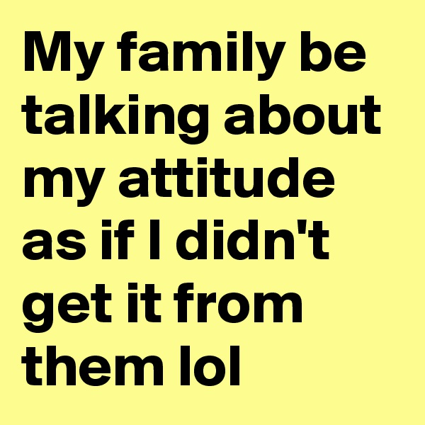 My family be talking about my attitude as if I didn't get it from them lol