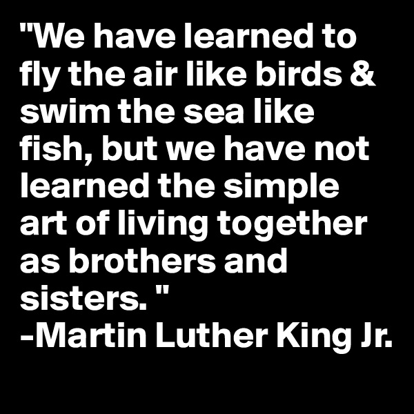 "We have learned to fly the air like birds & swim the sea like fish, but we have not learned the simple art of living together as brothers and sisters. "
-Martin Luther King Jr. 