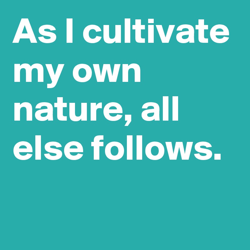 As I cultivate my own nature, all else follows.
