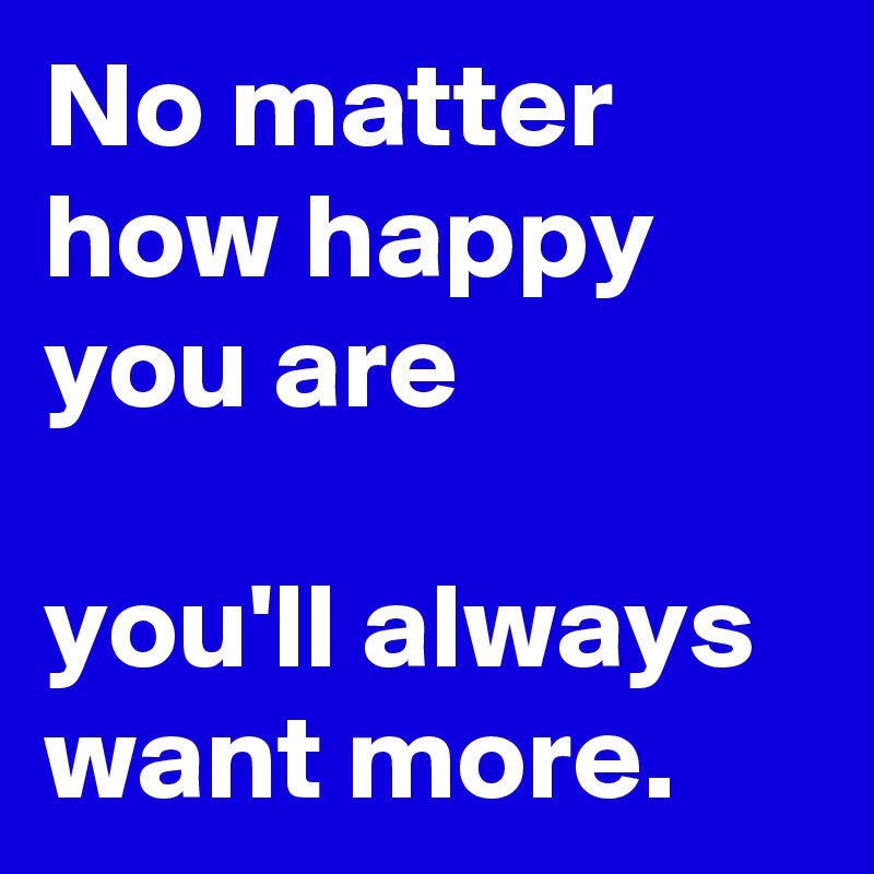 No matter how happy you are

you'll always want more. 