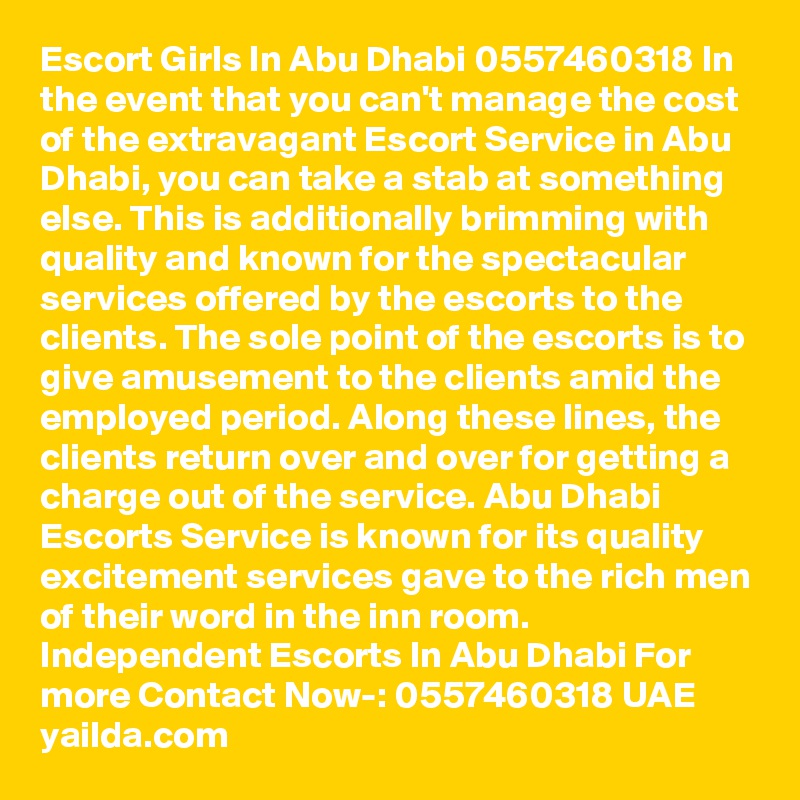Escort Girls In Abu Dhabi 0557460318 In the event that you can't manage the cost of the extravagant Escort Service in Abu Dhabi, you can take a stab at something else. This is additionally brimming with quality and known for the spectacular services offered by the escorts to the clients. The sole point of the escorts is to give amusement to the clients amid the employed period. Along these lines, the clients return over and over for getting a charge out of the service. Abu Dhabi Escorts Service is known for its quality excitement services gave to the rich men of their word in the inn room. Independent Escorts In Abu Dhabi For more Contact Now-: 0557460318 UAE
yailda.com