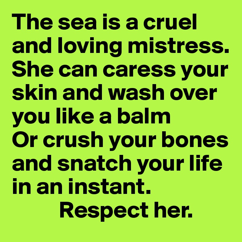 The sea is a cruel and loving mistress. She can caress your skin and wash over you like a balm
Or crush your bones and snatch your life in an instant. 
          Respect her.