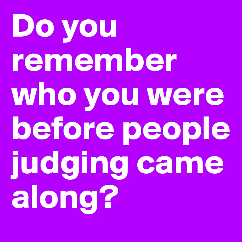 Do you remember who you were before people judging came along? 