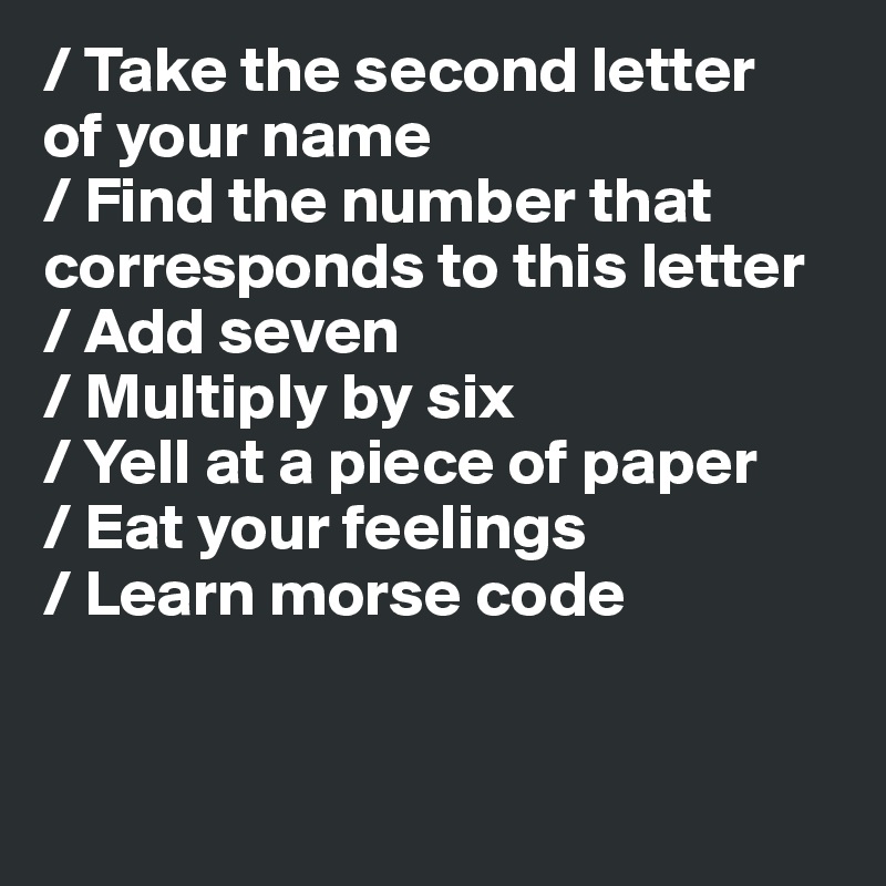 / Take the second letter 
of your name
/ Find the number that corresponds to this letter
/ Add seven
/ Multiply by six
/ Yell at a piece of paper
/ Eat your feelings
/ Learn morse code


