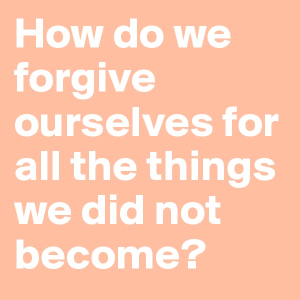 How do we forgive ourselves for all the things we did not become? 