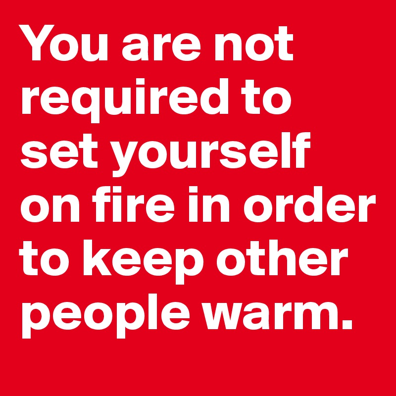 You are not required to set yourself on fire in order to keep other ...