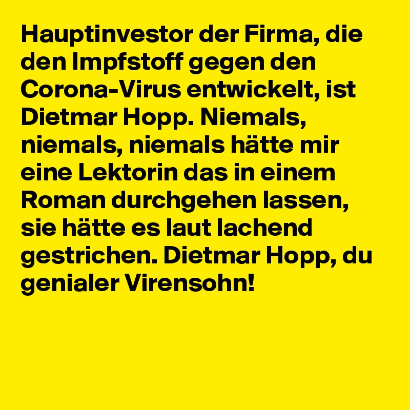 Hauptinvestor der Firma, die den Impfstoff gegen den Corona-Virus entwickelt, ist Dietmar Hopp. Niemals, niemals, niemals hätte mir eine Lektorin das in einem Roman durchgehen lassen, sie hätte es laut lachend gestrichen. Dietmar Hopp, du genialer Virensohn!