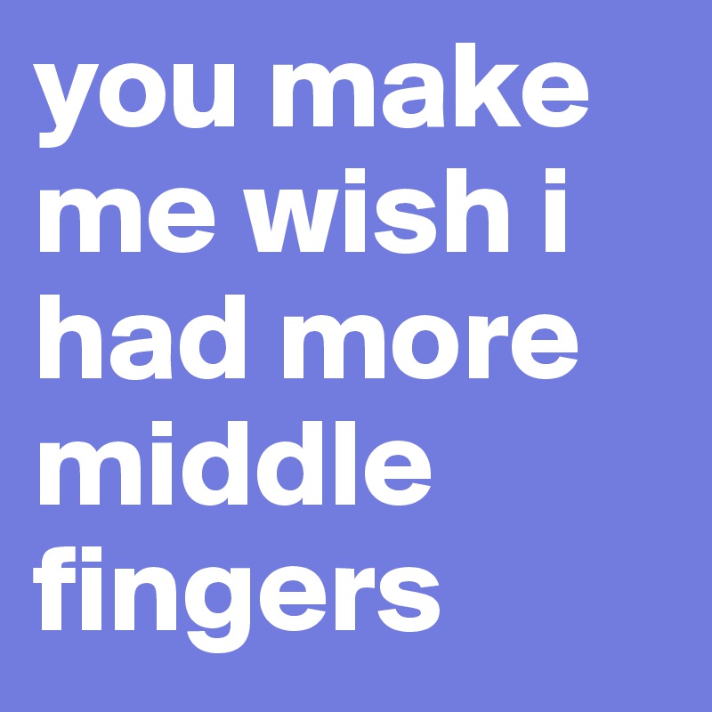you make me wish i had more middle fingers