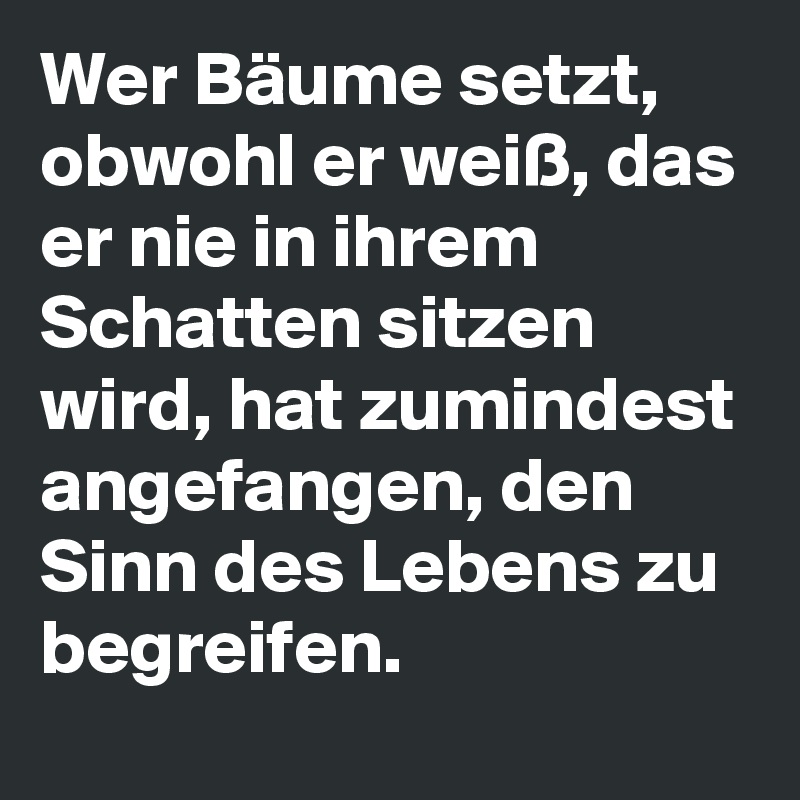 Wer Bäume setzt, obwohl er weiß, das er nie in ihrem Schatten sitzen wird, hat zumindest angefangen, den Sinn des Lebens zu begreifen.