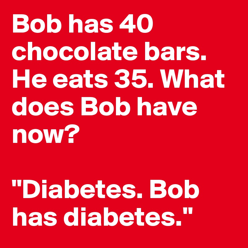 Bob has 40 chocolate bars. He eats 35. What does Bob have now? 

"Diabetes. Bob has diabetes."