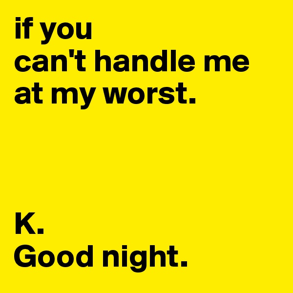 if you 
can't handle me at my worst.



K. 
Good night.