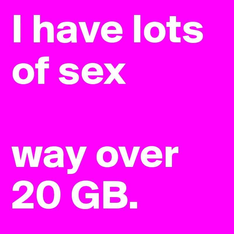 I have lots of sex

way over 20 GB.
