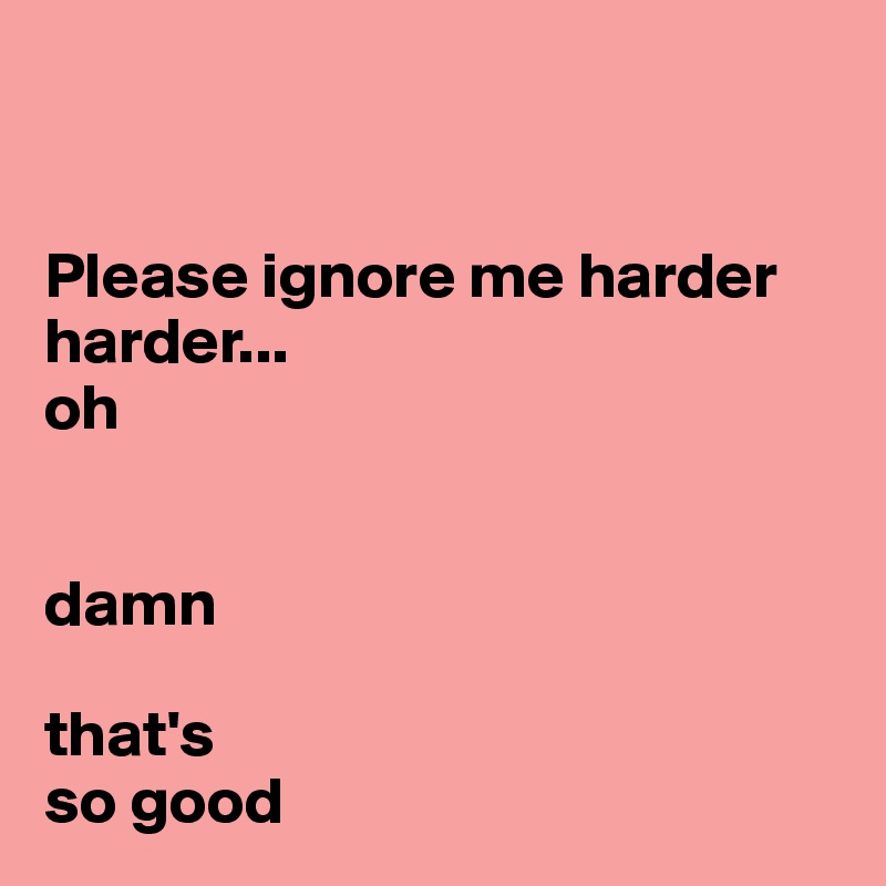 


Please ignore me harder
harder... 
oh


damn

that's 
so good