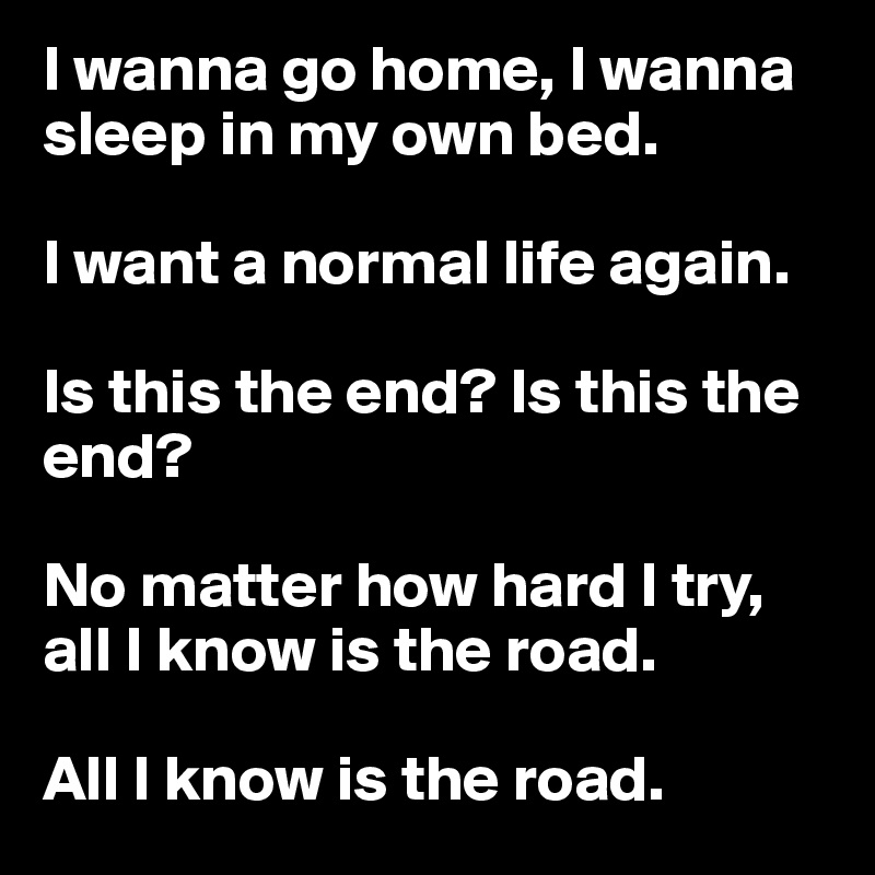 I wanna go home, I wanna sleep in my own bed. 

I want a normal life again. 

Is this the end? Is this the end?

No matter how hard I try, all I know is the road. 

All I know is the road. 