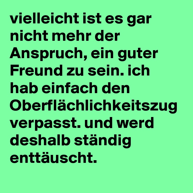 vielleicht ist es gar nicht mehr der Anspruch, ein guter Freund zu sein. ich hab einfach den Oberflächlichkeitszug verpasst. und werd deshalb ständig enttäuscht.