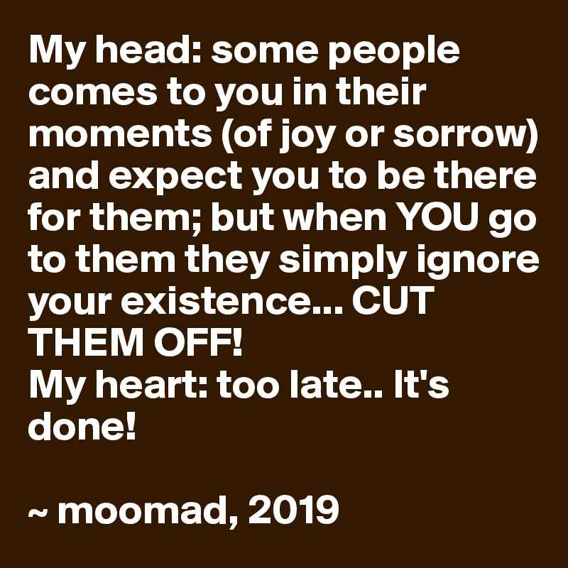 My head: some people comes to you in their moments (of joy or sorrow) and expect you to be there for them; but when YOU go to them they simply ignore your existence... CUT THEM OFF!
My heart: too late.. It's done!

~ moomad, 2019