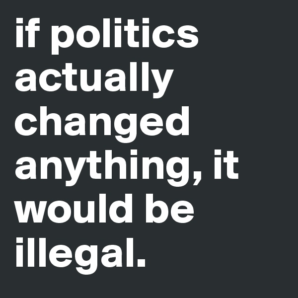 if politics actually changed anything, it would be illegal.
