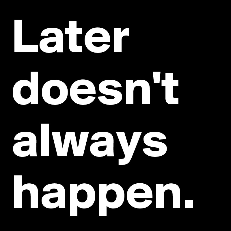 Later doesn't always happen.