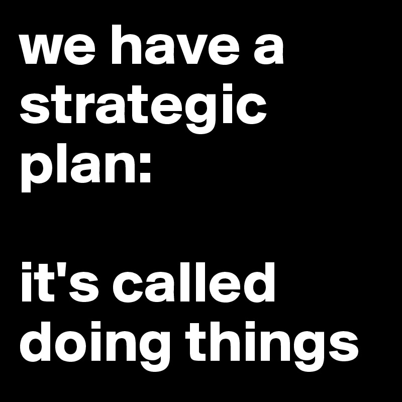 we have a strategic plan:

it's called doing things