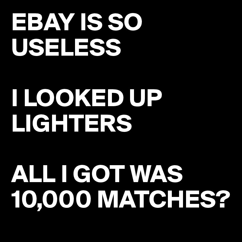 EBAY IS SO USELESS

I LOOKED UP LIGHTERS

ALL I GOT WAS
10,000 MATCHES?